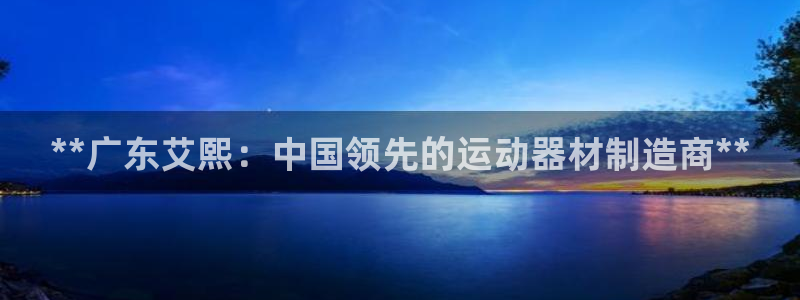 意昂体育3平台是正规平台吗：**广东艾熙：中国领先的